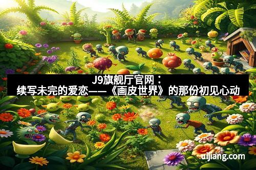 J9旗舰厅官网：续写未完的爱恋——《画皮世界》的那份初见心动