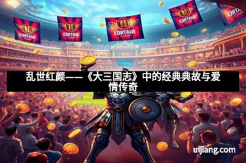 乱世红颜——《大三国志》中的经典典故与爱情传奇